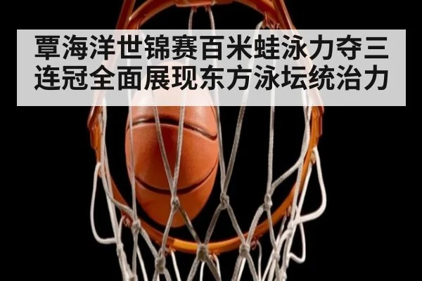 覃海洋世锦赛百米蛙泳力夺三连冠全面展现东方泳坛统治力